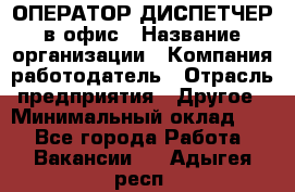 ОПЕРАТОР-ДИСПЕТЧЕР в офис › Название организации ­ Компания-работодатель › Отрасль предприятия ­ Другое › Минимальный оклад ­ 1 - Все города Работа » Вакансии   . Адыгея респ.